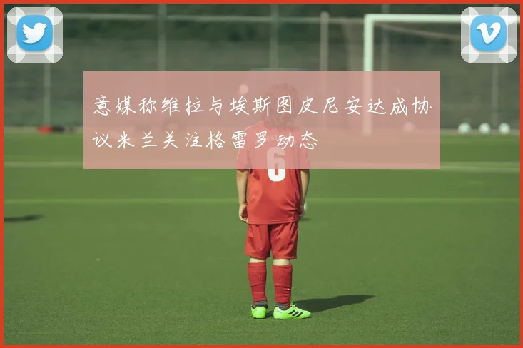 意媒称维拉与埃斯图皮尼安达成协议米兰关注格雷罗动态