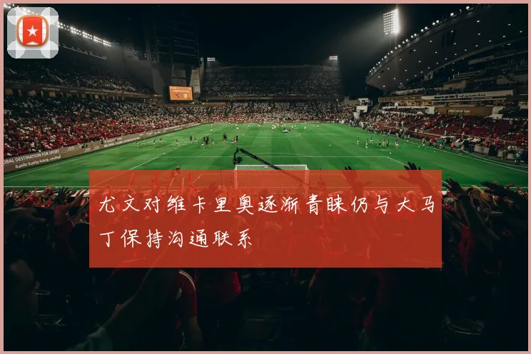 尤文对维卡里奥逐渐青睐仍与大马丁保持沟通联系