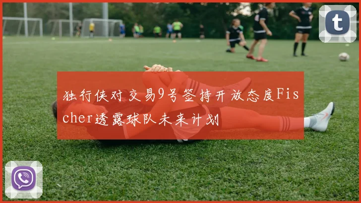 独行侠对交易9号签持开放态度Fischer透露球队未来计划