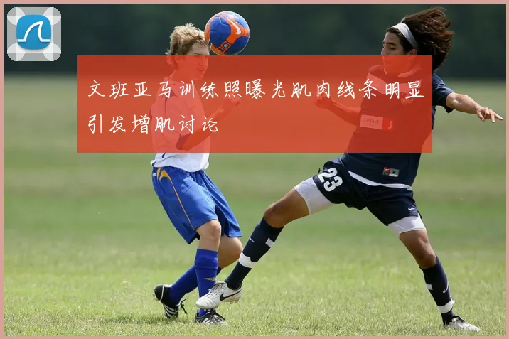 文班亚马训练照曝光肌肉线条明显引发增肌讨论