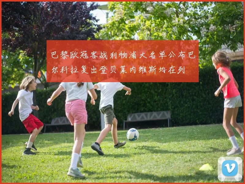 巴黎欧冠客战利物浦大名单公布巴尔科拉复出登贝莱内维斯均在列