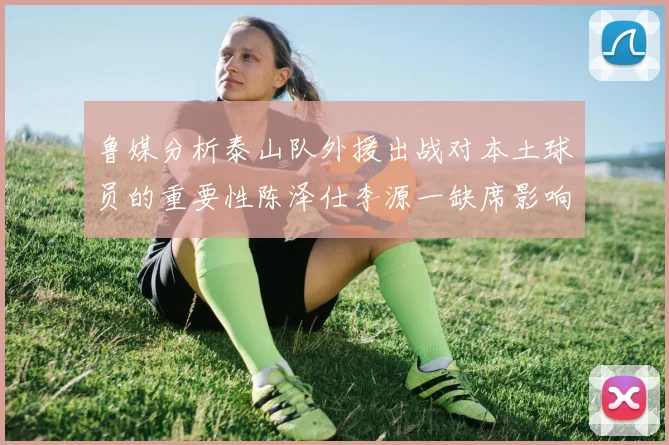 鲁媒分析泰山队外援出战对本土球员的重要性陈泽仕李源一缺席影响显著