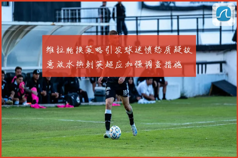 维拉轮换策略引发球迷愤怒质疑故意放水热刺英超应加强调查措施