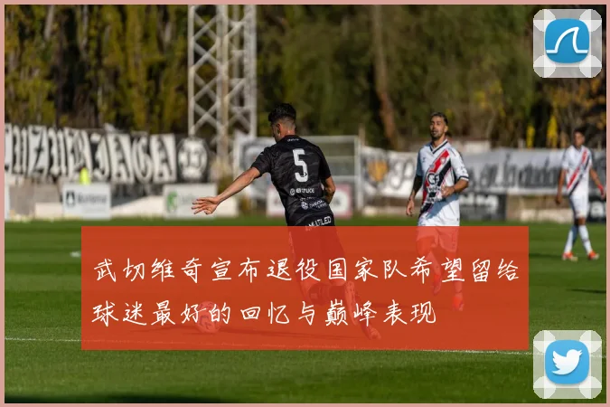 武切维奇宣布退役国家队希望留给球迷最好的回忆与巅峰表现