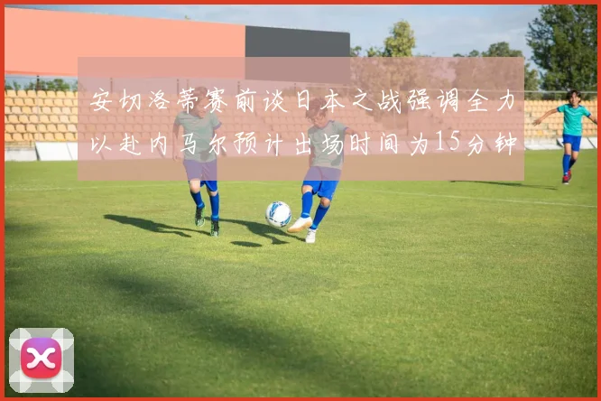安切洛蒂赛前谈日本之战强调全力以赴内马尔预计出场时间为15分钟