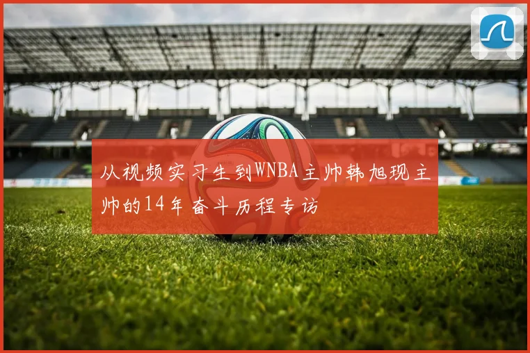 从视频实习生到WNBA主帅韩旭现主帅的14年奋斗历程专访