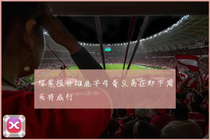 绿军报价雄鹿字母哥交易在即下周或将成行