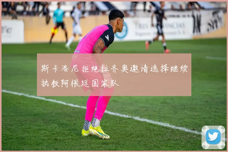 斯卡洛尼拒绝拉齐奥邀请选择继续执教阿根廷国家队
