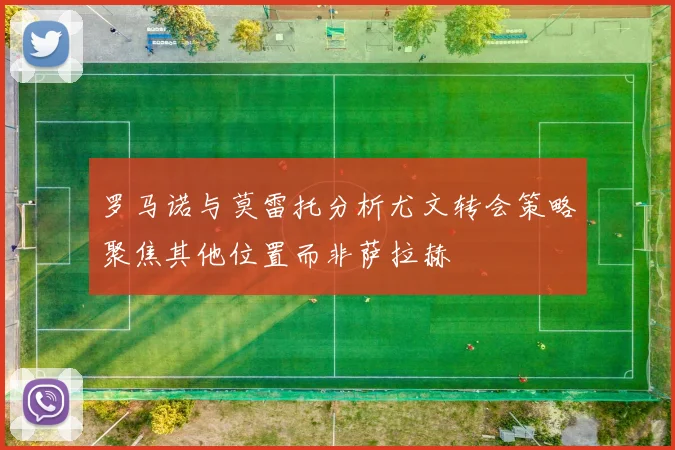 罗马诺与莫雷托分析尤文转会策略聚焦其他位置而非萨拉赫