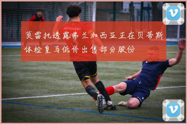 莫雷托透露弗兰加西亚正在贝蒂斯体检皇马低价出售部分股份