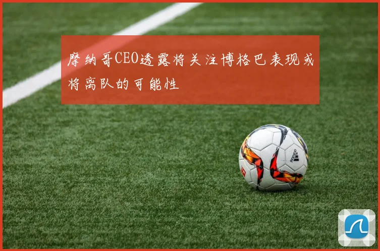 摩纳哥CEO透露将关注博格巴表现或将离队的可能性