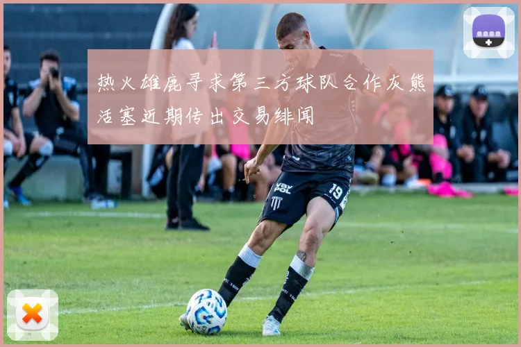 热火雄鹿寻求第三方球队合作灰熊活塞近期传出交易绯闻