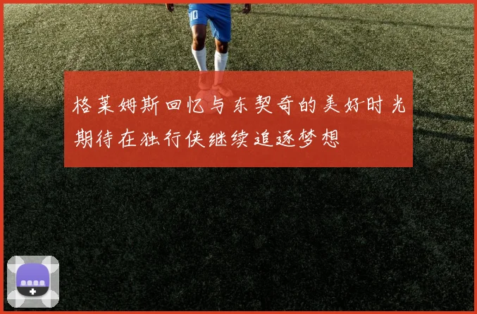 格莱姆斯回忆与东契奇的美好时光期待在独行侠继续追逐梦想