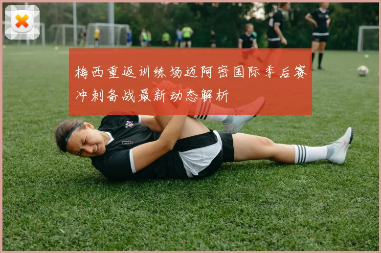 梅西重返训练场迈阿密国际季后赛冲刺备战最新动态解析