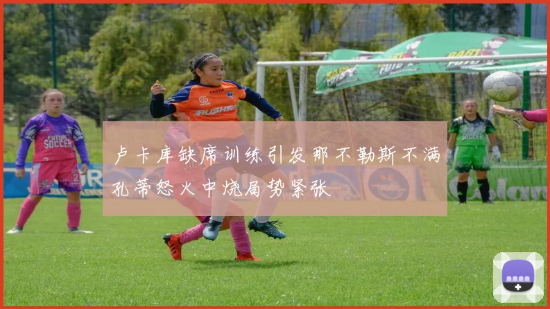 卢卡库缺席训练引发那不勒斯不满孔蒂怒火中烧局势紧张