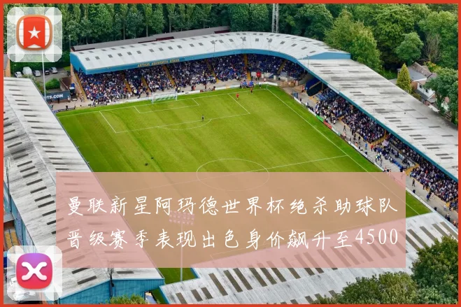 曼联新星阿玛德世界杯绝杀助球队晋级赛季表现出色身价飙升至4500万欧