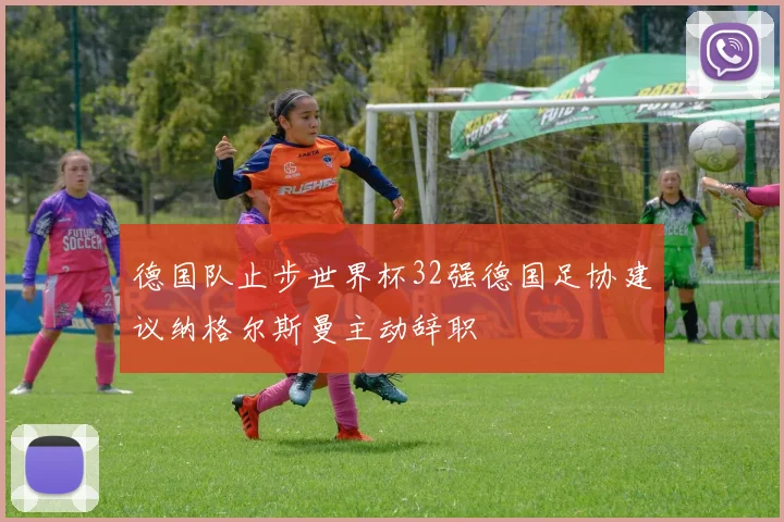 德国队止步世界杯32强德国足协建议纳格尔斯曼主动辞职
