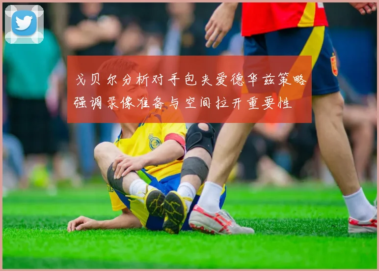 戈贝尔分析对手包夹爱德华兹策略强调录像准备与空间拉开重要性