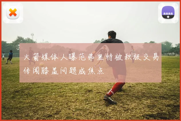 火箭媒体人曝范弗里特被积极交易传闻膝盖问题成焦点