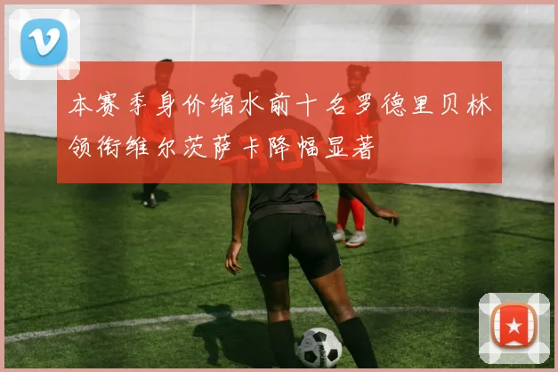 本赛季身价缩水前十名罗德里贝林领衔维尔茨萨卡降幅显著