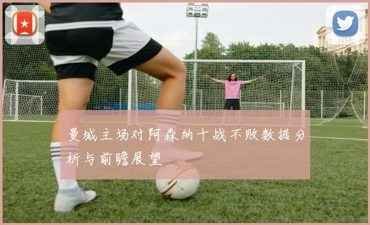 曼城主场对阿森纳十战不败数据分析与前瞻展望