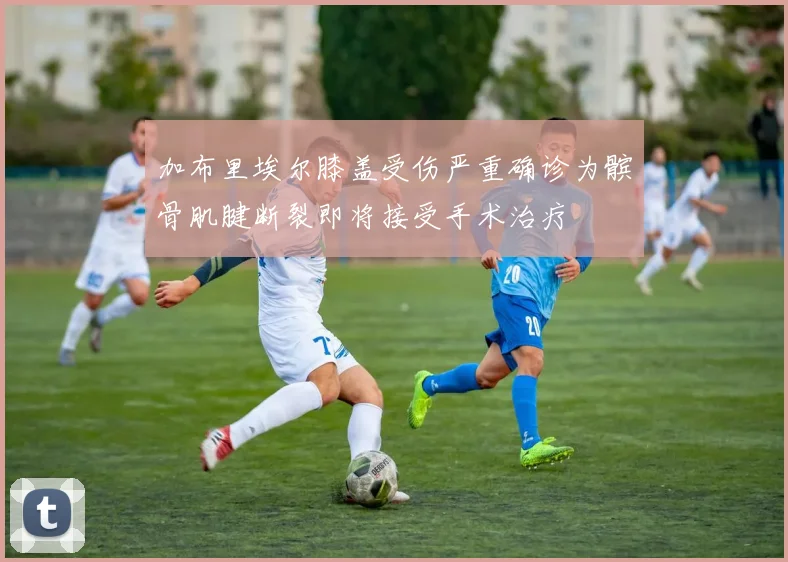 加布里埃尔膝盖受伤严重确诊为髌骨肌腱断裂即将接受手术治疗