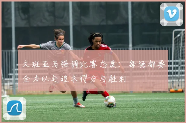 文班亚马强调比赛态度：每场都要全力以赴追求得分与胜利