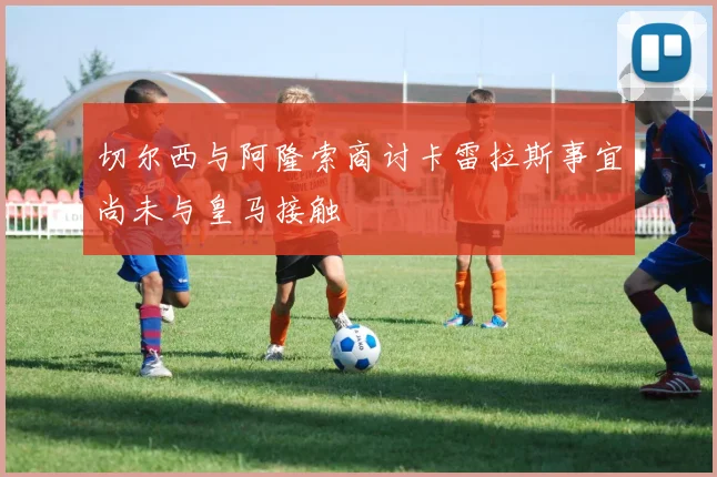 切尔西与阿隆索商讨卡雷拉斯事宜尚未与皇马接触