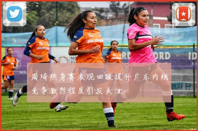 周琦热身赛表现回暖提升广东内线竞争激烈程度引发关注