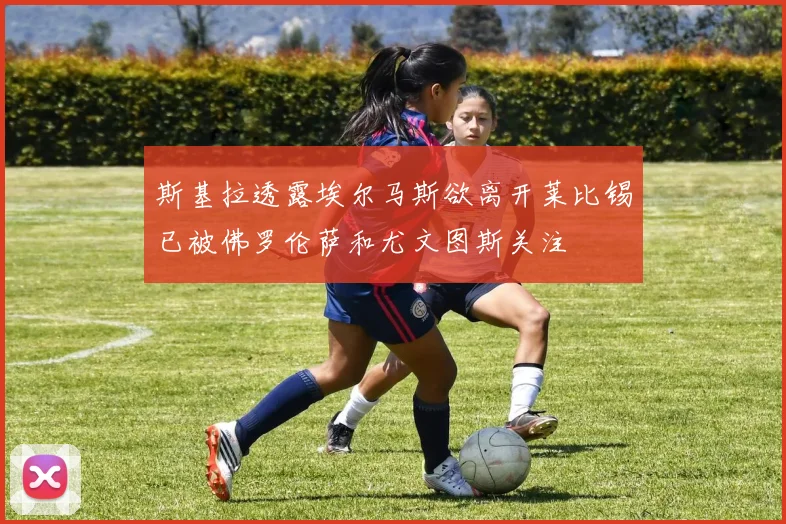 斯基拉透露埃尔马斯欲离开莱比锡已被佛罗伦萨和尤文图斯关注