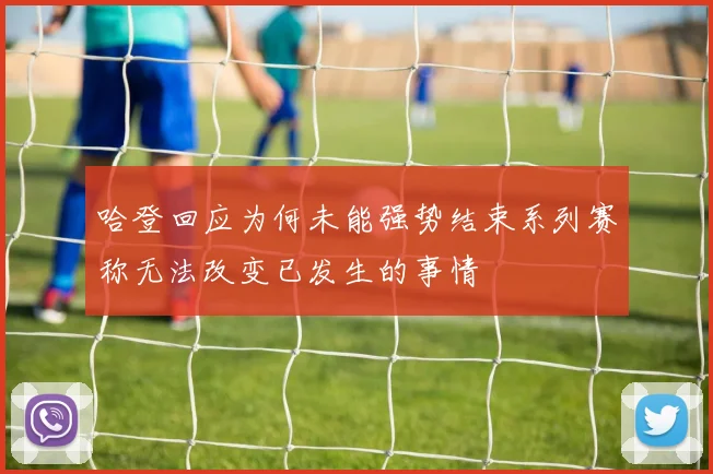 哈登回应为何未能强势结束系列赛称无法改变已发生的事情