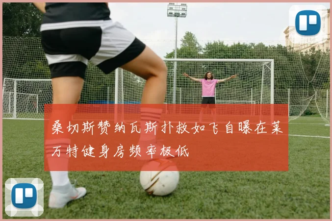 桑切斯赞纳瓦斯扑救如飞自曝在莱万特健身房频率极低