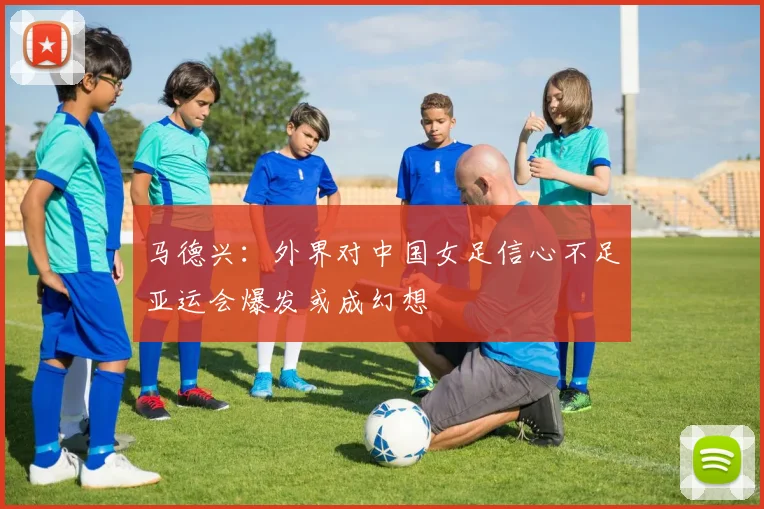 马德兴：外界对中国女足信心不足亚运会爆发或成幻想