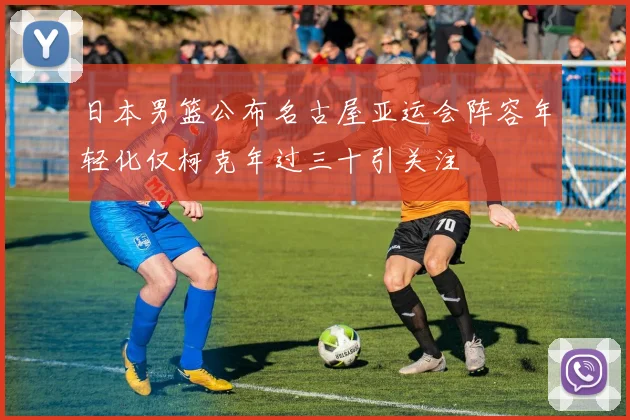 日本男篮公布名古屋亚运会阵容年轻化仅柯克年过三十引关注