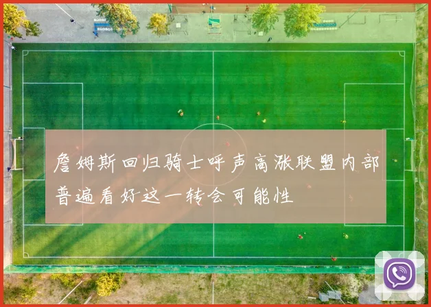 詹姆斯回归骑士呼声高涨联盟内部普遍看好这一转会可能性