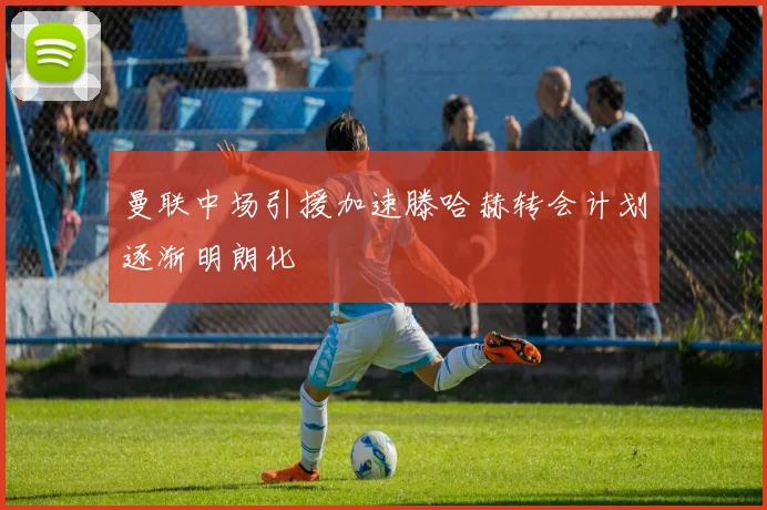 曼联中场引援加速滕哈赫转会计划逐渐明朗化