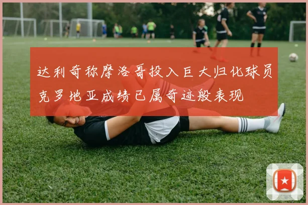 达利奇称摩洛哥投入巨大归化球员克罗地亚成绩已属奇迹般表现