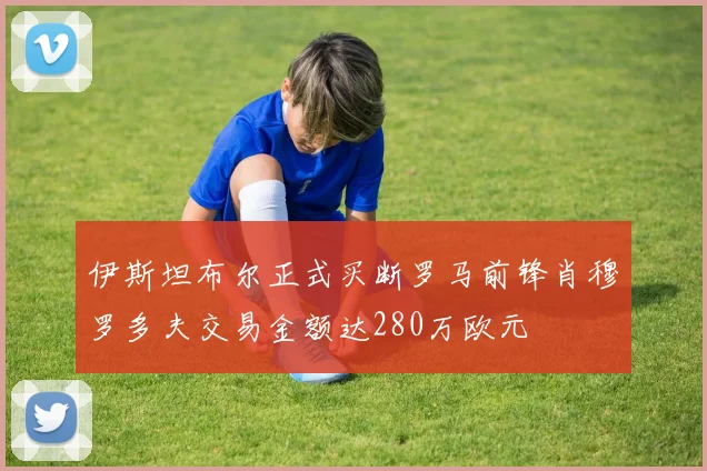 伊斯坦布尔正式买断罗马前锋肖穆罗多夫交易金额达280万欧元