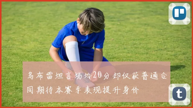 乌布雷坦言场均20分却仅获普通合同期待本赛季表现提升身价
