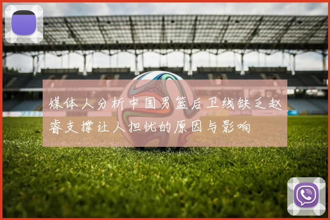 媒体人分析中国男篮后卫线缺乏赵睿支撑让人担忧的原因与影响