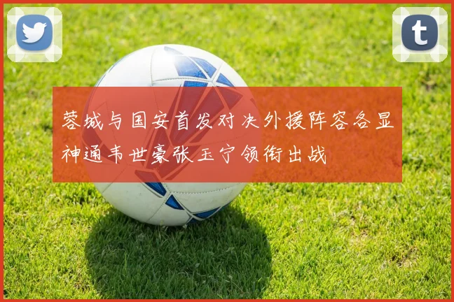 蓉城与国安首发对决外援阵容各显神通韦世豪张玉宁领衔出战
