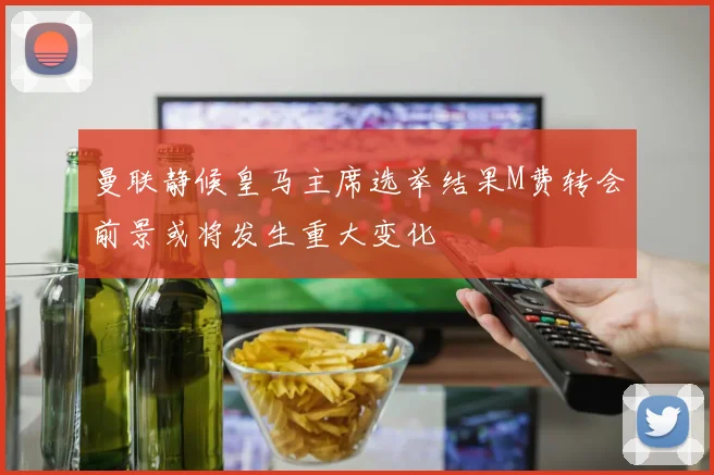 曼联静候皇马主席选举结果M费转会前景或将发生重大变化
